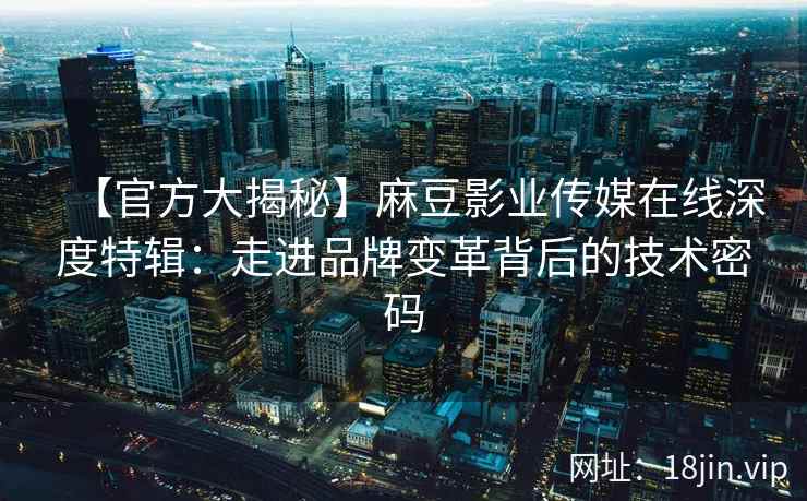 【官方大揭秘】麻豆影业传媒在线深度特辑：走进品牌变革背后的技术密码