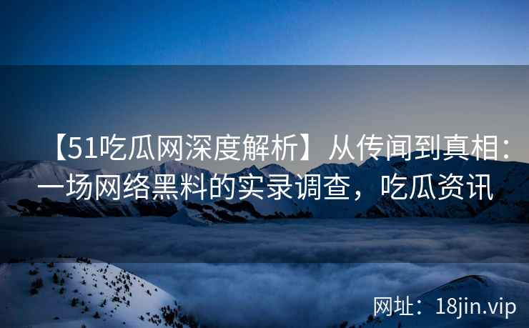 【51吃瓜网深度解析】从传闻到真相：一场网络黑料的实录调查，吃瓜资讯