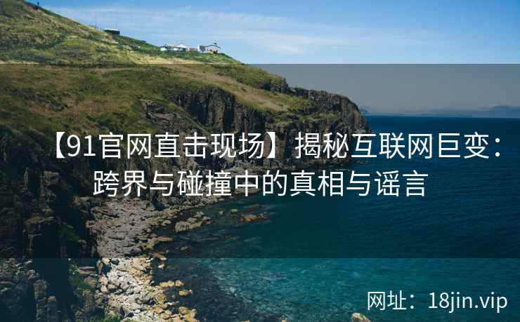 【91官网直击现场】揭秘互联网巨变：跨界与碰撞中的真相与谣言