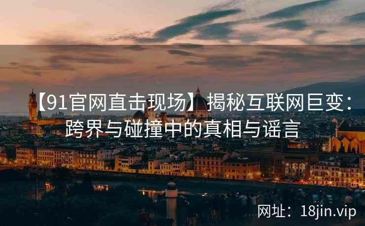 【91官网直击现场】揭秘互联网巨变：跨界与碰撞中的真相与谣言