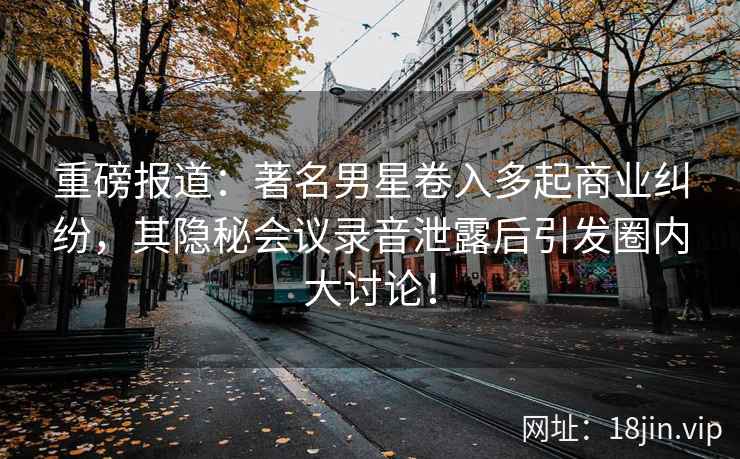 重磅报道：著名男星卷入多起商业纠纷，其隐秘会议录音泄露后引发圈内大讨论！