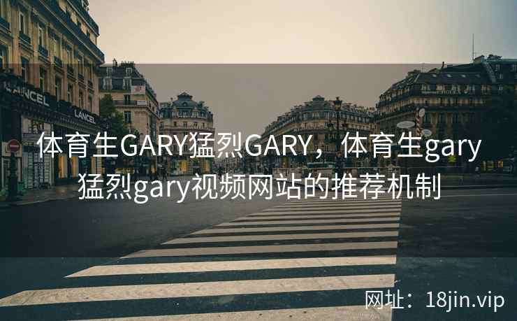 体育生GARY猛烈GARY，体育生gary猛烈gary视频网站的推荐机制
