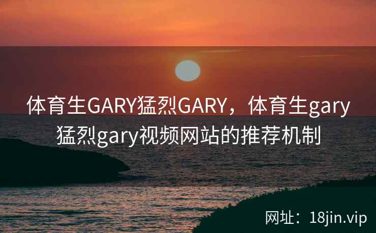 体育生GARY猛烈GARY，体育生gary猛烈gary视频网站的推荐机制