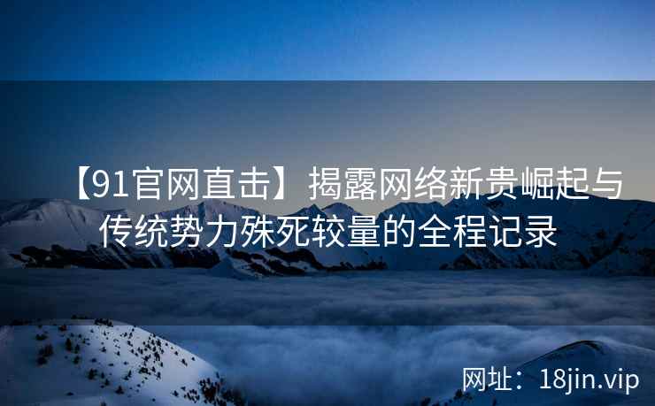 【91官网直击】揭露网络新贵崛起与传统势力殊死较量的全程记录