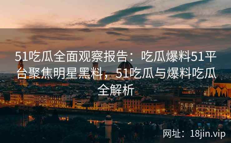 51吃瓜全面观察报告：吃瓜爆料51平台聚焦明星黑料，51吃瓜与爆料吃瓜全解析