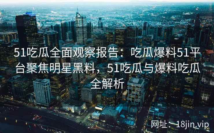51吃瓜全面观察报告：吃瓜爆料51平台聚焦明星黑料，51吃瓜与爆料吃瓜全解析