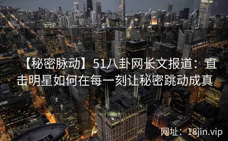 【秘密脉动】51八卦网长文报道：直击明星如何在每一刻让秘密跳动成真