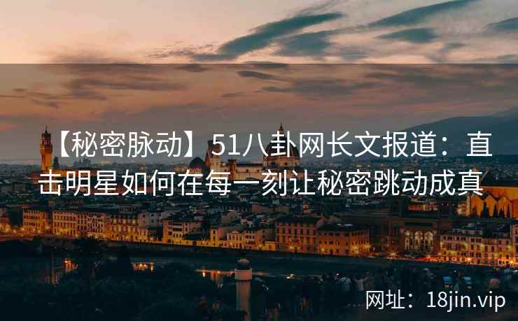 【秘密脉动】51八卦网长文报道：直击明星如何在每一刻让秘密跳动成真