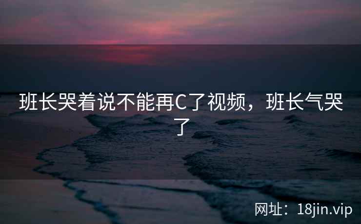 班长哭着说不能再C了视频，班长气哭了