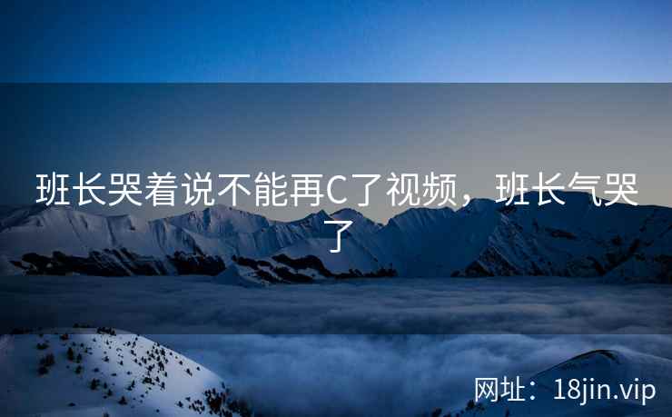 班长哭着说不能再C了视频，班长气哭了
