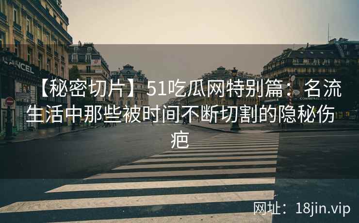 【秘密切片】51吃瓜网特别篇：名流生活中那些被时间不断切割的隐秘伤疤