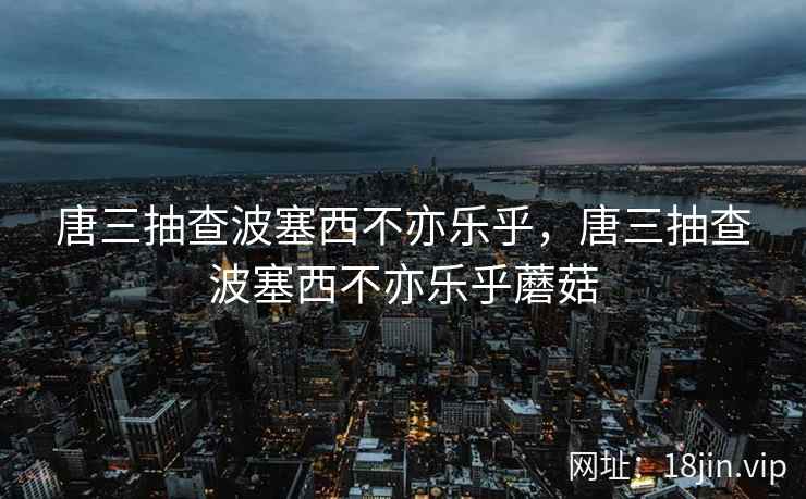 唐三抽查波塞西不亦乐乎，唐三抽查波塞西不亦乐乎蘑菇