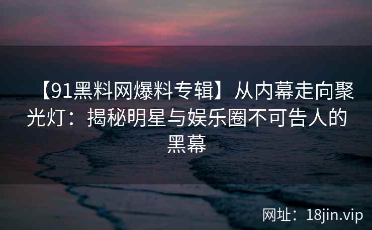 【91黑料网爆料专辑】从内幕走向聚光灯：揭秘明星与娱乐圈不可告人的黑幕