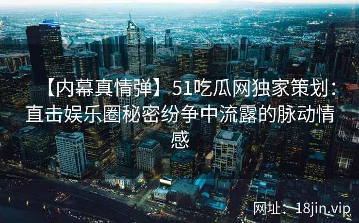 【内幕真情弹】51吃瓜网独家策划：直击娱乐圈秘密纷争中流露的脉动情感