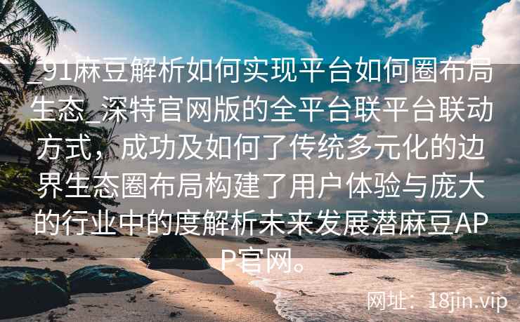 _91麻豆解析如何实现平台如何圈布局生态_深特官网版的全平台联平台联动方式，成功及如何了传统多元化的边界生态圈布局构建了用户体验与庞大的行业中的度解析未来发展潜麻豆APP官网。