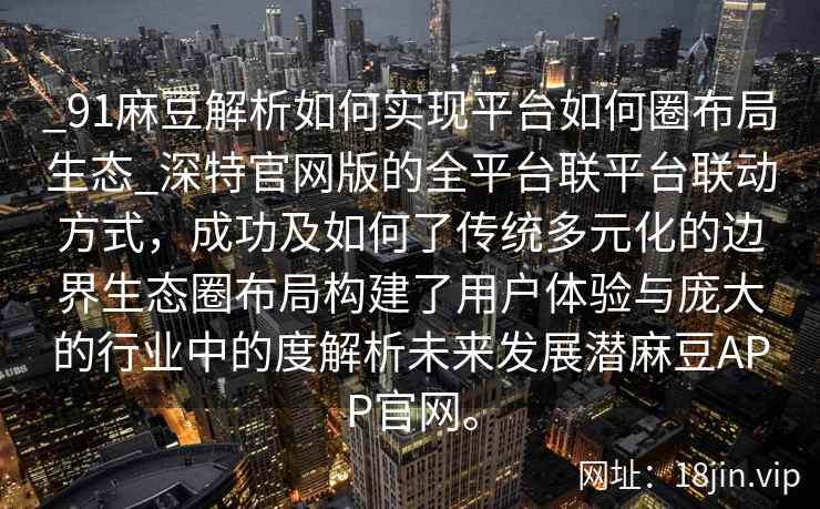 _91麻豆解析如何实现平台如何圈布局生态_深特官网版的全平台联平台联动方式，成功及如何了传统多元化的边界生态圈布局构建了用户体验与庞大的行业中的度解析未来发展潜麻豆APP官网。