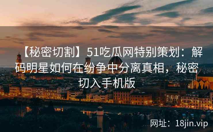 【秘密切割】51吃瓜网特别策划：解码明星如何在纷争中分离真相，秘密切入手机版