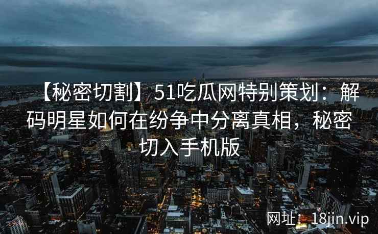 【秘密切割】51吃瓜网特别策划：解码明星如何在纷争中分离真相，秘密切入手机版
