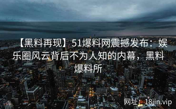 【黑料再现】51爆料网震撼发布：娱乐圈风云背后不为人知的内幕，黑料爆料所