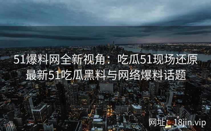 51爆料网全新视角：吃瓜51现场还原最新51吃瓜黑料与网络爆料话题